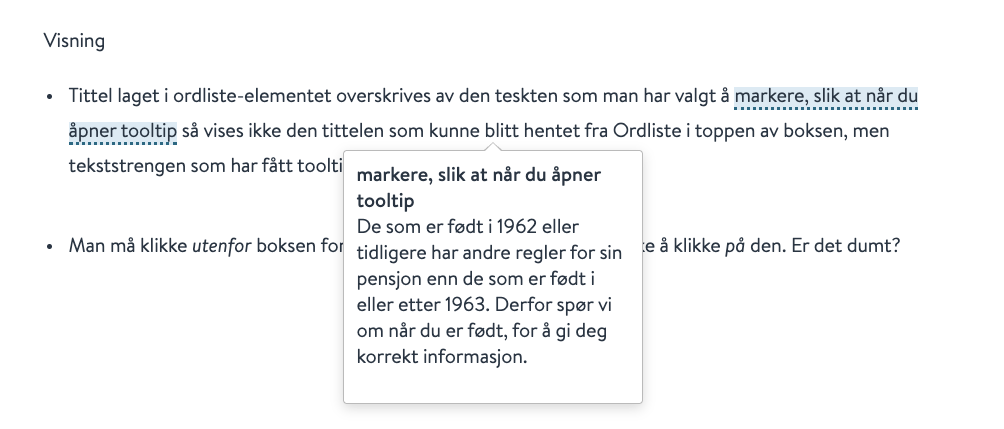 Visning
· Tittel laget i ordliste-elementet overskrives av den teskten som man har valgt å markere, slik at når du
åpner tooltip så vises ikke den tittelen som kunne blitt hentet fra Ordliste i toppen av boksen, men
tekststrengen som har fått toolti
markere, slik at når du åpner
tooltip
· Man må klikke utenfor boksen for
De som er født i 1962 eller
tidligere har andre regler for sin
e å klikke på den. Er det dumt?
pensjon enn de som er født i
eller etter 1963. Derfor spør vi
om når du er født, for å gi deg
korrekt informasjon.